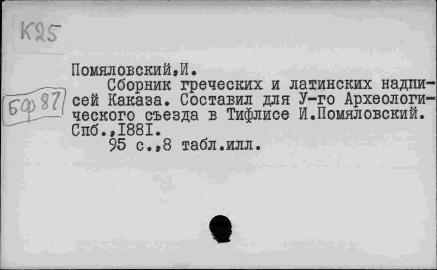 ﻿Помяловский,И.
Сборник греческих и латинских надпи сей Каказа. Составил для У-го Археологи ческого съезда в Тифлисе И.Помяловский. Спб.,1881.
95 с.,8 табл.илл.